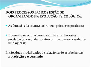 DOIS PROCESSOS BÁSICOS ESTÃO SE
ORGANIZANDO NA EVOLUÇÃO PSICOLÓGICA:
 As fantasias da criança sobre seus primeiros produtos;
 E como se relaciona com o mundo através desses
produtos (andar, falar e auto-controle das necessidades
fisiológicas);
Então, duas modalidades de relação serão estabelecidas:
a projeção e o controle
 