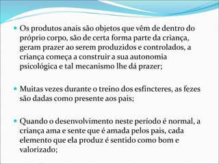  Os produtos anais são objetos que vêm de dentro do
próprio corpo, são de certa forma parte da criança,
geram prazer ao serem produzidos e controlados, a
criança começa a construir a sua autonomia
psicológica e tal mecanismo lhe dá prazer;
 Muitas vezes durante o treino dos esfíncteres, as fezes
são dadas como presente aos pais;
 Quando o desenvolvimento neste período é normal, a
criança ama e sente que é amada pelos pais, cada
elemento que ela produz é sentido como bom e
valorizado;
 