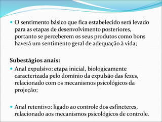  O sentimento básico que fica estabelecido será levado
para as etapas de desenvolvimento posteriores,
portanto se perceberem os seus produtos como bons
haverá um sentimento geral de adequação à vida;
Subestágios anais:
 Anal expulsivo: etapa inicial, biologicamente
caracterizada pelo domínio da expulsão das fezes,
relacionado com os mecanismos psicológicos da
projeção;
 Anal retentivo: ligado ao controle dos esfíncteres,
relacionado aos mecanismos psicológicos de controle.
 