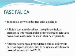 FASE FÁLICA
 Tem início por volta dos três anos de idade;
 A libido passa a se localizar na região genital, as
crianças se interessam pelos próprios órgãos genitais e
dos outros, costumam se masturbar neste período;
 Aparece na criança a preocupação com as diferenças
entre os órgãos sexuais, mas as pessoas se dividem em
possuidoras ou não do FALO;
 