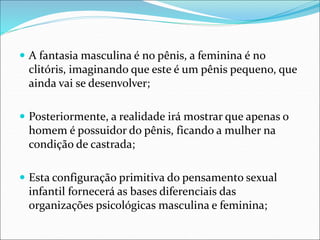  A fantasia masculina é no pênis, a feminina é no
clitóris, imaginando que este é um pênis pequeno, que
ainda vai se desenvolver;
 Posteriormente, a realidade irá mostrar que apenas o
homem é possuidor do pênis, ficando a mulher na
condição de castrada;
 Esta configuração primitiva do pensamento sexual
infantil fornecerá as bases diferenciais das
organizações psicológicas masculina e feminina;
 