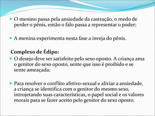 O menino passa pela ansiedade da castração, o medo de
perder o pênis, então o falo passa a representar o poder;
 A menina experimenta nesta fase a inveja do pênis.
Complexo de Édipo:
 O desejo deve ser satisfeito pelo sexo oposto. A criança ama
o genitor do sexo oposto, sente que isso é proibido e se
sente ameaçada;
 Para resolver o conflito afetivo-sexual e aliviar a ansiedade,
a criança se identifica com o genitor do mesmo sexo,
introjetando suas características, o papel social e os valores
morais para se fazer aceito pelo genitor do sexo oposto.
 