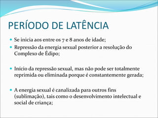 PERÍODO DE LATÊNCIA
 Se inicia aos entre os 7 e 8 anos de idade;
 Repressão da energia sexual posterior a resolução do
Complexo de Édipo;
 Início da repressão sexual, mas não pode ser totalmente
reprimida ou eliminada porque é constantemente gerada;
 A energia sexual é canalizada para outros fins
(sublimação), tais como o desenvolvimento intelectual e
social de criança;
 