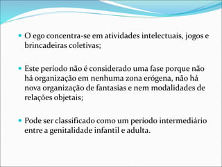  O ego concentra-se em atividades intelectuais, jogos e
brincadeiras coletivas;
 Este período não é considerado uma fase porque não
há organização em nenhuma zona erógena, não há
nova organização de fantasias e nem modalidades de
relações objetais;
 Pode ser classificado como um período intermediário
entre a genitalidade infantil e adulta.
 