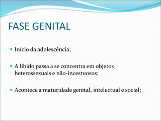 FASE GENITAL
 Início da adolescência;
 A libido passa a se concentra em objetos
heterossexuais e não-incestuosos;
 Acontece a maturidade genital, intelectual e social;
 