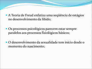  A Teoria de Freud enfatiza uma seqüência de estágios
no desenvolvimento da libido;
 Os processos psicológicos parecem estar sempre
paralelos aos processos fisiológicos básicos;
 O desenvolvimento da sexualidade tem início desde o
momento do nascimento;
 