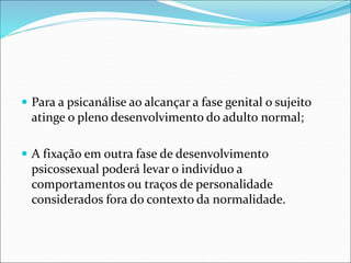  Para a psicanálise ao alcançar a fase genital o sujeito
atinge o pleno desenvolvimento do adulto normal;
 A fixação em outra fase de desenvolvimento
psicossexual poderá levar o indivíduo a
comportamentos ou traços de personalidade
considerados fora do contexto da normalidade.
 