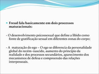 Freud fala basicamente em dois processos
maturacionais:
- O desenvolvimento psicossexual que define a libido como
fonte de gratificação sexual em diferentes zonas do corpo;
- A maturação do ego – O ego se diferencia da personalidade
global do recém–nascido, aumento do princípio da
realidade e dos processos secundários, aparecimento dos
mecanismos de defesa e compreensão das relações
interpessoais.
 