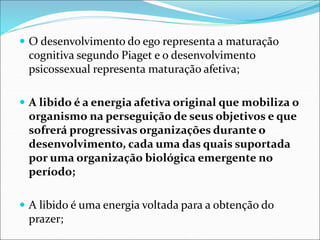  O desenvolvimento do ego representa a maturação
cognitiva segundo Piaget e o desenvolvimento
psicossexual representa maturação afetiva;
 A libido é a energia afetiva original que mobiliza o
organismo na perseguição de seus objetivos e que
sofrerá progressivas organizações durante o
desenvolvimento, cada uma das quais suportada
por uma organização biológica emergente no
período;
 A libido é uma energia voltada para a obtenção do
prazer;
 