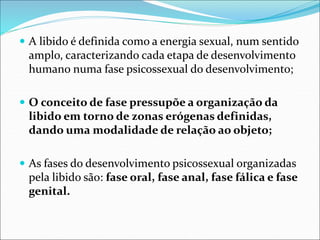  A libido é definida como a energia sexual, num sentido
amplo, caracterizando cada etapa de desenvolvimento
humano numa fase psicossexual do desenvolvimento;
 O conceito de fase pressupõe a organização da
libido em torno de zonas erógenas definidas,
dando uma modalidade de relação ao objeto;
 As fases do desenvolvimento psicossexual organizadas
pela libido são: fase oral, fase anal, fase fálica e fase
genital.
 