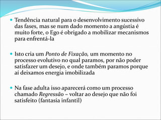 Tendência natural para o desenvolvimento sucessivo
das fases, mas se num dado momento a angústia é
muito forte, o Ego é obrigado a mobilizar mecanismos
para enfrentá-la
 Isto cria um Ponto de Fixação, um momento no
processo evolutivo no qual paramos, por não poder
satisfazer um desejo, e onde também paramos porque
aí deixamos energia imobilizada
 Na fase adulta isso aparecerá como um processo
chamado Regressão – voltar ao desejo que não foi
satisfeito (fantasia infantil)
 