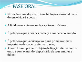 FASE ORAL
 No recém-nascido, a estrutura biológica sensorial mais
desenvolvida é a boca;
 A libido concentra-se na boca e áreas próximas;
 É pela boca que a criança começa a conhecer o mundo;
 É pela boca que a criança faz a sua primeira e mais
importante descoberta afetiva: o seio;
 O seio é o seu primeiro objeto de ligação afetiva com o
outro e com o mundo, depositário de seus amores e
ódios;
 