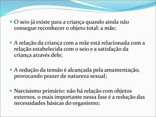  O seio já existe para a criança quando ainda não
consegue reconhecer o objeto total: a mãe;
 A relação da criança com a mãe está relacionada com a
relação estabelecida com o seio e a satisfação da
criança através dele;
 A redução da tensão é alcançada pela amamentação,
provocando prazer de natureza sexual;
 Narcisismo primário: não há relação com objetos
externos, o mais importante nessa fase é a redução das
necessidades básicas do organismo;
 