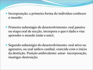  Incorporação: a primeira forma do indivíduo conhecer
o mundo;
 Primeiro subestágio de desenvolvimento: oral passivo
ou etapa oral de sucção, incorpora o que é dado e visa
aprender o mundo (mãe e seio);
 Segundo subestágio do desenvolvimento: oral ativo ou
agressivo, ou oral sádico-canibal, coincide com o início
da dentição. Posição ambivalente: amar- incorporação,
mastigar-destruição.
 