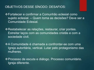 OBJETIVOS DESSE SÍNODO: DESAFIOS:
Fortalecer e confirmar a Comunhão eclesial como
sujeito eclesial. – Quem toma as decisões? Deve ser a
Comunidade Eclesial.
Restabelecer as relações, restaurar, criar pontes.
Estreitar laços com as comunidades cristãs e com a
sociedade civil.
A Comunidade é chamada a confrontar-se com uma
Igreja autoritária, vertical. Lutar pelo protagonismo das
mulheres.
Processo de escuta e diálogo. Processo comunitário.
Igreja diferente.
 