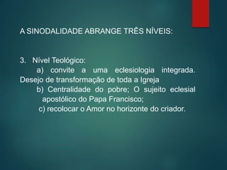 A SINODALIDADE ABRANGE TRÊS NÍVEIS:
3. Nível Teológico:
a) convite a uma eclesiologia integrada.
Desejo de transformação de toda a Igreja
b) Centralidade do pobre; O sujeito eclesial
apostólico do Papa Francisco;
c) recolocar o Amor no horizonte do criador.
 