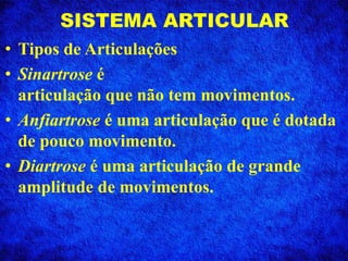 SISTEMA ARTICULAR
• Tipos de Articulações
• Sinartrose é
articulação que não tem movimentos.
• Anfiartrose é uma articulação que é dotada
de pouco movimento.
• Diartrose é uma articulação de grande
amplitude de movimentos.
 