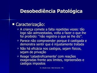 Desobediência Patológica Caracterização: A criança comete a falta repetidas vezes: tão logo são admoestadas, volta a fazer o que lhe foi proibido: “não registra o que se lhe diz”. Parece não compreender porque é castigada e demonstra sentir que é injustamente tratada Não há eficácia nos castigos, sejam físicos, sejam de privação Reage ‘catastroficamente’ com reações exageradas frente aos limites, repreensões e castigos impostos 