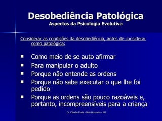 Desobediência Patológica Aspectos da Psicologia Evolutiva Considerar as condições da desobediência, antes de considerar como patológica: Como meio de se auto afirmar Para manipular o adulto Porque não entende as ordens Porque não sabe executar o que lhe foi pedido  Porque as ordens são pouco razoáveis e, portanto, incompreensíveis para a criança 