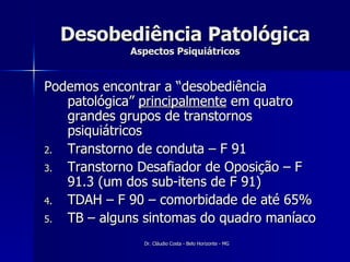 Desobediência Patológica Aspectos Psiquiátricos Podemos encontrar a “desobediência patológica”  principalmente  em quatro grandes grupos de transtornos psiquiátricos Transtorno de conduta – F 91 Transtorno Desafiador de Oposição – F 91.3 (um dos sub-itens de F 91) TDAH – F 90 – comorbidade de até 65% TB – alguns sintomas do quadro maníaco 
