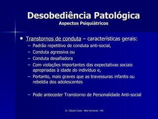 Desobediência Patológica Aspectos Psiquiátricos Transtornos de conduta  – características gerais: Padrão repetitivo de conduta anti-social, Conduta agressiva ou Conduta desafiadora Com violações importantes das expectativas sociais apropriadas à idade do indivíduo e, Portanto, mais graves que as travessuras infantis ou rebeldia dos adolescentes Pode anteceder Transtorno de Personalidade Anti-social 