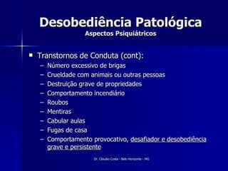 Desobediência Patológica Aspectos Psiquiátricos Transtornos de Conduta (cont): Número excessivo de brigas Crueldade com animais ou outras pessoas Destruição grave de propriedades Comportamento incendiário Roubos Mentiras Cabular aulas Fugas de casa Comportamento provocativo,  desafiador e desobediência grave e persistente 