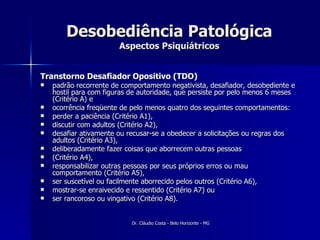 Desobediência Patológica Aspectos Psiquiátricos Transtorno Desafiador Opositivo (TDO) padrão recorrente de comportamento negativista, desafiador, desobediente e hostil para com figuras de autoridade, que persiste por pelo menos 6 meses (Critério A) e  ocorrência freqüente de pelo menos quatro dos seguintes comportamentos:  perder a paciência (Critério A1),  discutir com adultos (Critério A2),  desafiar ativamente ou recusar-se a obedecer a solicitações ou regras dos adultos (Critério A3),  deliberadamente fazer coisas que aborrecem outras pessoas  (Critério A4),  responsabilizar outras pessoas por seus próprios erros ou mau comportamento (Critério A5),  ser suscetível ou facilmente aborrecido pelos outros (Critério A6),  mostrar-se enraivecido e ressentido (Critério A7) ou ser rancoroso ou vingativo (Critério A8).  
