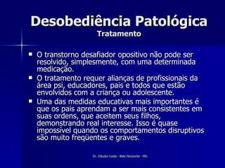 Desobediência Patológica Tratamento O transtorno desafiador opositivo não pode ser resolvido, simplesmente, com uma determinada medicação.  O tratamento requer alianças de profissionais da área psi, educadores, pais e todos que estão envolvidos com a criança ou adolescente. Uma das medidas educativas mais importantes é que os pais aprendam a ser mais consistentes em suas ordens, que aceitem seus filhos, demonstrando real interesse. Isso é quase impossível quando os comportamentos disruptivos são muito freqüentes e graves.  