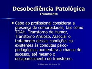 Desobediência Patológica Tratamento Cabe ao profissional considerar a presença de comorbidades, tais como TDAH, Transtorno de Humor, Transtorno Ansioso. Associar o tratamento dessas condições co-existentes às condutas psico-pedagógicas aumentará a chance de sucesso, até mesmo o desaparecimento do transtorno.  