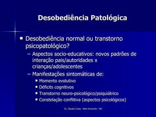 Desobediência Patológica Desobediência normal ou transtorno psicopatológico? Aspectos socio-educativos: novos padrões de interação pais/autoridades x crianças/adolescentes Manifestações sintomáticas de: Momento evolutivo Déficits cognitivos Transtorno neuro-psicológico/psiquiátrico Constelação conflitiva (aspectos psicológicos) 