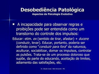 Desobediência Patológica Aspectos da Psicologia Evolutiva A incapacidade para observar regras e proibições pode ser entendida como um transtorno do controle dos impulsos: Educar: etim.  ex  (sentido de tirar, afastar) +  ducere  (conduzir, levar). Educar, portanto, poderia ser definido como “ conduzir para fora ” da natureza, aculturar, sociabilizar, domar os impulsos, controlar as pulsões. Trata-se de um processo doloroso que supõe, da parte do educando, aceitação de limites, adiamento das satisfações, etc. 