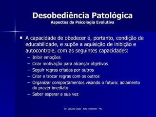 Desobediência Patológica Aspectos da Psicologia Evolutiva A capacidade de obedecer é, portanto, condição de educabilidade, e supõe a aquisição de inibição e autocontrole, com as seguintes capacidades: Inibir emoções Criar motivação para alcançar objetivos Seguir regras criadas por outros Criar e trocar regras com os outros Organizar comportamentos visando o futuro: adiamento do prazer imediato Saber esperar a sua vez 