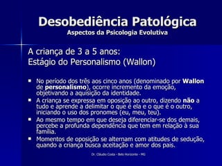 Desobediência Patológica Aspectos da Psicologia Evolutiva A criança de 3 a 5 anos: Estágio do Personalismo (Wallon) No período dos três aos cinco anos (denominado por  Wallon  de  personalismo ), ocorre incremento da emoção, objetivando a aquisição da identidade.  A criança se expressa em oposição ao outro, dizendo  não  a tudo e aprende a delimitar o que é ela e o que é o outro, iniciando o uso dos pronomes (eu, meu, teu).  Ao mesmo tempo em que deseja diferenciar-se dos demais, percebe a profunda dependência que tem em relação à sua família.  Momentos de oposição se alternam com atitudes de sedução, quando a criança busca aceitação e amor dos pais.  