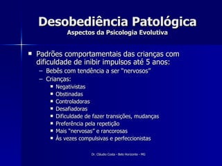 Desobediência Patológica Aspectos da Psicologia Evolutiva Padrões comportamentais das crianças com dificuldade de inibir impulsos até 5 anos: Bebês com tendência a ser “nervosos” Crianças: Negativistas Obstinadas Controladoras Desafiadoras Dificuldade de fazer transições, mudanças Preferência pela repetição Mais “nervosas” e rancorosas Às vezes compulsivas e perfeccionistas 