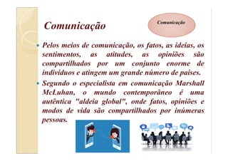 Comunicação
 Pelos meios de comunicação, os fatos, as ideias, os
sentimentos, as atitudes, as opiniões são
compartilhados por um conjunto enorme de
indivíduos e atingem um grande número de países.
 Segundo o especialista em comunicação Marshall
McLuhan, o mundo contemporâneo é uma
autêntica "aldeia global", onde fatos, opiniões e
modos de vida são compartilhados por inúmeras
pessoas.
Comunicação
 