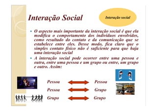 Interação Social
 O aspecto mais importante da interação social é que ela
modifica o comportamento dos indivíduos envolvidos,
como resultado do contato e da comunicação que se
estabelece entre eles. Desse modo, fica claro que o
simples contato físico não é suficiente para que haja
uma interação social
 A interação social pode ocorrer entre uma pessoa e
outra, entre uma pessoa e um grupo ou entre, um grupo
e outro. Assim:
Pessoa Pessoa
Pessoa Grupo
Grupo Grupo
Interação social
 