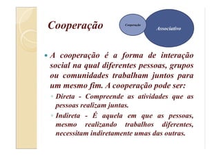 Cooperação
 A cooperação é a forma de interação
social na qual diferentes pessoas, grupos
ou comunidades trabalham juntos para
um mesmo fim. A cooperação pode ser:
◦ Direta - Compreende as atividades que as
pessoas realizam juntas.
◦ Indireta - É aquela em que as pessoas,
mesmo realizando trabalhos diferentes,
necessitam indiretamente umas das outras.
Associativo
Cooperação
 