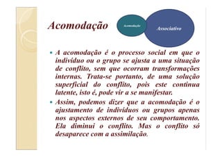 Acomodação
 A acomodação é o processo social em que o
indivíduo ou o grupo se ajusta a uma situação
de conflito, sem que ocorram transformações
internas. Trata-se portanto, de uma solução
superficial do conflito, pois este continua
latente, isto é, pode vir a se manifestar.
 Assim, podemos dizer que a acomodação é o
ajustamento de indivíduos ou grupos apenas
nos aspectos externos de seu comportamento.
Ela diminui o conflito. Mas o conflito só
desaparece com a assimilação.
Associativo
Acomodação
 