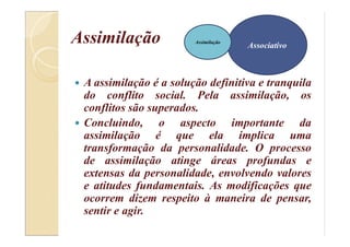 Assimilação
 A assimilação é a solução definitiva e tranquila
do conflito social. Pela assimilação, os
conflitos são superados.
 Concluindo, o aspecto importante da
assimilação é que ela implica uma
transformação da personalidade. O processo
de assimilação atinge áreas profundas e
extensas da personalidade, envolvendo valores
e atitudes fundamentais. As modificações que
ocorrem dizem respeito à maneira de pensar,
sentir e agir.
AssociativoAssociativo
Assimilação
 