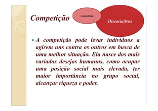 Competição
 A competição pode levar indivíduos a
agirem uns contra os outros em busca de
uma melhor situação. Ela nasce dos mais
variados desejos humanos, como ocupar
uma posição social mais elevada, ter
maior importância no grupo social,
alcançar riqueza e poder.
Dissociativos
Competição
 