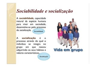 Sociabilidade e socialização
A sociabilidade, capacidade
natural da espécie humana
para viver em sociedade,
desenvolve-se pelo processo
de socialização.
A socialização é o
processo através do qual o
indivíduo se integra no
grupo em que nasceu
adquirindo os seus hábitos e
valores característicos.
Sociabilidade
Socialização
 