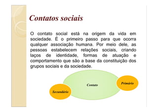 Contatos sociais
O contato social está na origem da vida em
sociedade. É o primeiro passo para que ocorra
qualquer associação humana. Por meio dele, as
pessoas estabelecem relações sociais, criando
laços de identidade, formas de atuação e
comportamento que são a base da constituição dos
grupos sociais e da sociedade.
Contato
Secundário
Primário
 