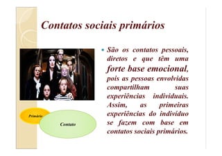 Contatos sociais primários
 São os contatos pessoais,
diretos e que têm uma
forte base emocional,
pois as pessoas envolvidas
compartilham suas
experiências individuais.
Assim, as primeiras
experiências do indivíduo
se fazem com base em
contatos sociais primários.
Primário
Contato
 