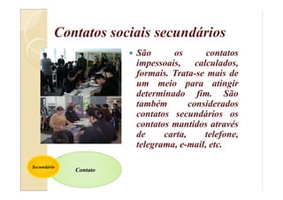 Contatos sociais secundários
 São os contatos
impessoais, calculados,
formais. Trata-se mais de
um meio para atingir
determinado fim. São
também considerados
contatos secundários os
contatos mantidos através
de carta, telefone,
telegrama, e-mail, etc.
Contato
Secundário
 
