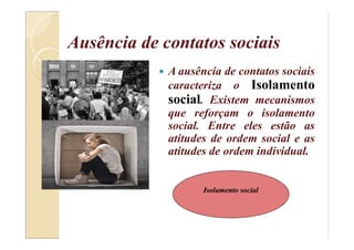Ausência de contatos sociais
 A ausência de contatos sociais
caracteriza o Isolamento
social. Existem mecanismos
que reforçam o isolamento
social. Entre eles estão as
atitudes de ordem social e as
atitudes de ordem individual.
Isolamento social
 