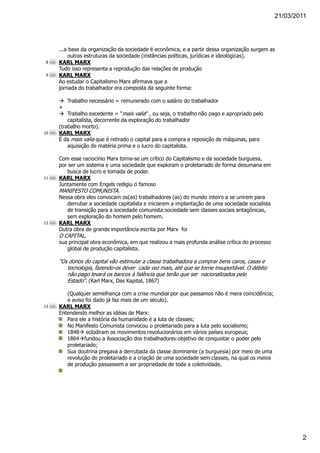21/03/2011




     ...a base da organização da sociedade é econômica, e a partir dessa organização surgem as
          outras estruturas da sociedade (instâncias políticas, jurídicas e ideológicas).
 8   KARL MARX
     Tudo isso representa a reprodução das relações de produção
 9   KARL MARX
     Ao estudar o Capitalismo Marx afirmava que a
     jornada do trabalhador era composta da seguinte forma:

         Trabalho necessário = remunerado com o salário do trabalhador
     +
         Trabalho excedente = “mais valia” , ou seja, o trabalho não pago e apropriado pelo
         capitalista, decorrente da exploração do trabalhador
     (trabalho morto).
10   KARL MARX
     É da mais valia que é retirado o capital para a compra e reposição de máquinas, para
         aquisição de matéria prima e o lucro do capitalista.

     Com esse raciocínio Marx torna-se um crítico do Capitalismo e da sociedade burguesa,
     por ser um sistema e uma sociedade que exploram o proletariado de forma desumana em
        busca de lucro e tomada de poder.
11   KARL MARX
     Juntamente com Engels redigiu o famoso
     MANIFESTO COMUNISTA.
     Nessa obra eles convocam os(as) trabalhadores (as) do mundo inteiro a se unirem para
        derrubar a sociedade capitalista e iniciarem a implantação de uma sociedade socialista
        de transição para a sociedade comunista:sociedade sem classes sociais antagônicas,
        sem exploração do homem pelo homem.
12   KARL MARX
     Outra obra de grande importância escrita por Marx foi
     O CAPITAL,
     sua principal obra econômica, em que realizou a mais profunda análise crítica do processo
        global de produção capitalista.

     "Os donos do capital vão estimular a classe trabalhadora a comprar bens caros, casas e
        tecnologia, fazendo-os dever cada vez mais, até que se torne insuportável. O débito
        não pago levará os bancos à falência que terão que ser nacionalizados pelo
        Estado". (Karl Marx, Das Kapital, 1867)

        (Qualquer semelhança com a crise mundial por que passamos não é mera coincidência;
        o aviso foi dado já faz mais de um século).
13   KARL MARX
     Entendendo melhor as idéias de Marx:
        Para ele a história da humanidade é a luta de classes;
        No Manifesto Comunista convocou o proletariado para a luta pelo socialismo;
        1848 eclodiram os movimentos revolucionários em vários países europeus;
        1864 fundou a Associação dos trabalhadores:objetivo de conquistar o poder pelo
        proletariado;
        Sua doutrina pregava a derrubada da classe dominante (a burguesia) por meio de uma
        revolução do proletariado e a criação de uma sociedade sem classes, na qual os meios
        de produção passassem a ser propriedade de toda a coletividade.




                                                                                                         2
 