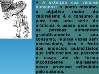 • A extinção dos valores
humanos: o ponto máximo,
o     objetivo   maior    do
capitalismo é o consumo e
para isso uma série de
artifícios é usada para que
as      pessoas   aumentem
gradativamente      o    seu
consumo, muitas vezes sem
necessidade, isso é fruto
dos anúncios publicitários
que influenciam as pessoas
e essas até de forma
inconsciente      ingressam
nesse processo articulado
pelo sistema.
 