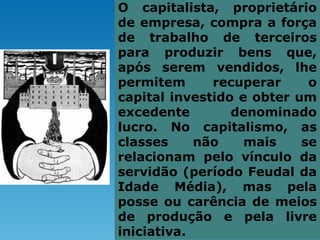 O capitalista, proprietário
de empresa, compra a força
de trabalho de terceiros
para produzir bens que,
após serem vendidos, lhe
permitem      recuperar     o
capital investido e obter um
excedente        denominado
lucro. No capitalismo, as
classes     não    mais    se
relacionam pelo vínculo da
servidão (período Feudal da
Idade Média), mas pela
posse ou carência de meios
de produção e pela livre
iniciativa.
 