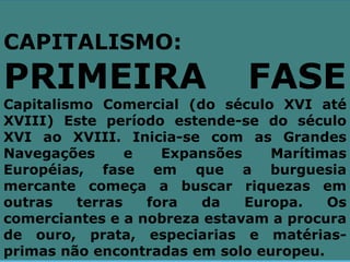 CAPITALISMO:
PRIMEIRA                      FASE
Capitalismo Comercial (do século XVI até
XVIII) Este período estende-se do século
XVI ao XVIII. Inicia-se com as Grandes
Navegações       e   Expansões    Marítimas
Européias, fase em que a burguesia
mercante começa a buscar riquezas em
outras    terras   fora  da    Europa.   Os
comerciantes e a nobreza estavam a procura
de ouro, prata, especiarias e matérias-
primas não encontradas em solo europeu.
 