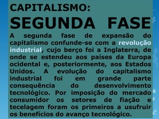 CAPITALISMO:
SEGUNDA FASE
A   segunda     fase   de   expansão     do
capitalismo confunde-se com a revolução
industrial, cujo berço foi a Inglaterra, de
onde se estendeu aos países da Europa
ocidental e, posteriormente, aos Estados
Unidos. A evolução do capitalismo
industrial    foi   em     grande     parte
consequência       do     desenvolvimento
tecnológico. Por imposição do mercado
consumidor os setores de fiação e
tecelagem foram os primeiros a usufruir
os benefícios do avanço tecnológico.
 
